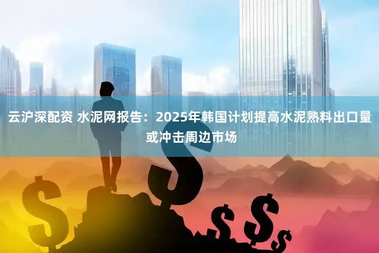云沪深配资 水泥网报告：2025年韩国计划提高水泥熟料出口量 或冲击周边市场